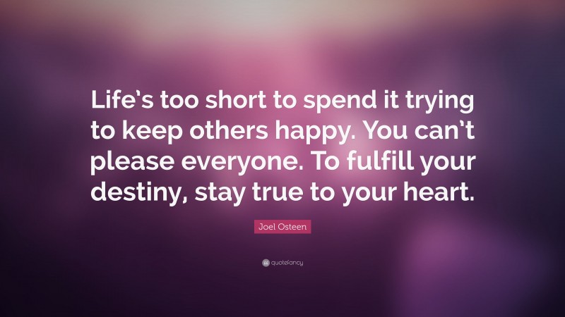 Joel Osteen Quote: “Life’s too short to spend it trying to keep others happy. You can’t please everyone. To fulfill your destiny, stay true to your heart.”