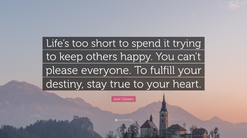 Joel Osteen Quote: “Life’s too short to spend it trying to keep others happy. You can’t please everyone. To fulfill your destiny, stay true to your heart.”