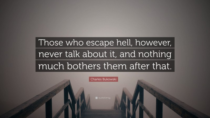 Charles Bukowski Quote: “Those who escape hell, however, never talk about it, and nothing much bothers them after that.”