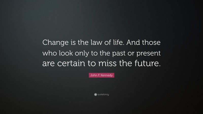 John F. Kennedy Quote: “Change is the law of life. And those who look only to the past or present are certain to miss the future.”