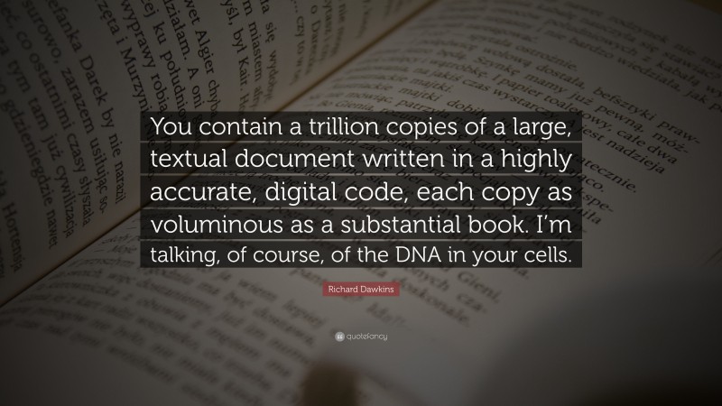 Richard Dawkins Quote: “You contain a trillion copies of a large, textual document written in a highly accurate, digital code, each copy as voluminous as a substantial book. I’m talking, of course, of the DNA in your cells.”