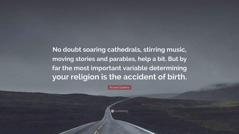 Richard Dawkins Quote: “No doubt soaring cathedrals, stirring music, moving stories and parables, help a bit. But by far the most important variable determining your religion is the accident of birth.”