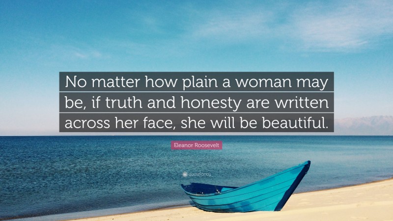 Eleanor Roosevelt Quote: “No matter how plain a woman may be, if truth and honesty are written across her face, she will be beautiful.”