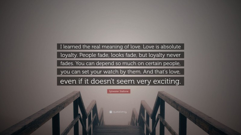 Sylvester Stallone Quote: “I learned the real meaning of love.  Love is absolute loyalty.  People fade, looks fade, but loyalty never fades.  You can depend so much on certain people, you can set your watch by them.  And that's love, even if it doesn't seem very exciting.”