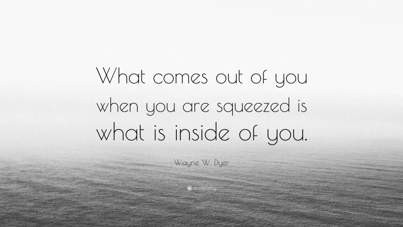 Wayne W. Dyer Quote: “What comes out of you when you are squeezed is what is inside of you.”