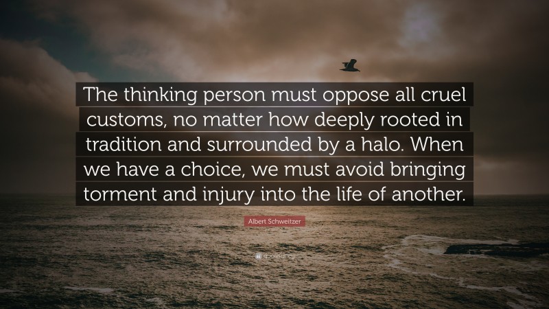 Albert Schweitzer Quote: “The thinking person must oppose all cruel customs, no matter how deeply rooted in tradition and surrounded by a halo. When we have a choice, we must avoid bringing torment and injury into the life of another.”