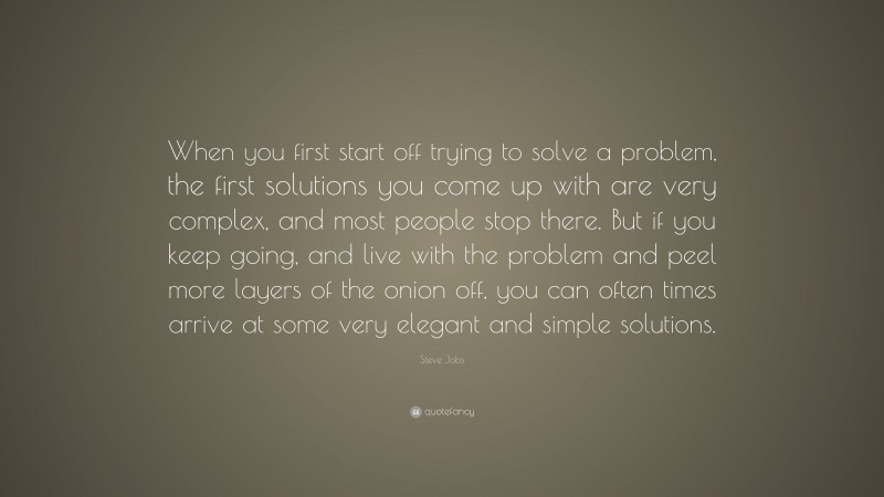 Steve Jobs Quote: “When you first start off trying to solve a problem, the first solutions you come up with are very complex, and most people stop there. But if you keep going, and live with the problem and peel more layers of the onion off, you can often times arrive at some very elegant and simple solutions.”