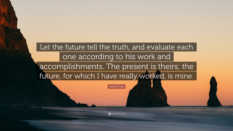 Nikola Tesla Quote: “Let the future tell the truth, and evaluate each one according to his work and accomplishments. The present is theirs; the future, for which I have really worked, is mine.”