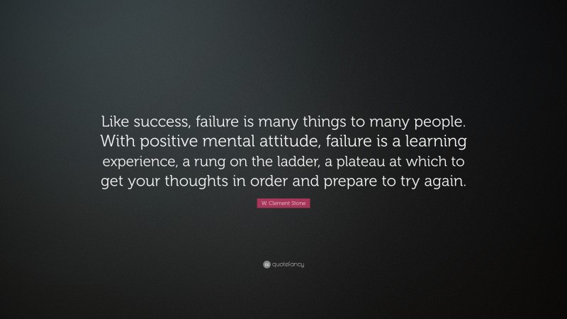 W. Clement Stone Quote: “Like success, failure is many things to many people. With positive mental attitude, failure is a learning experience, a rung on the ladder, a plateau at which to get your thoughts in order and prepare to try again.”
