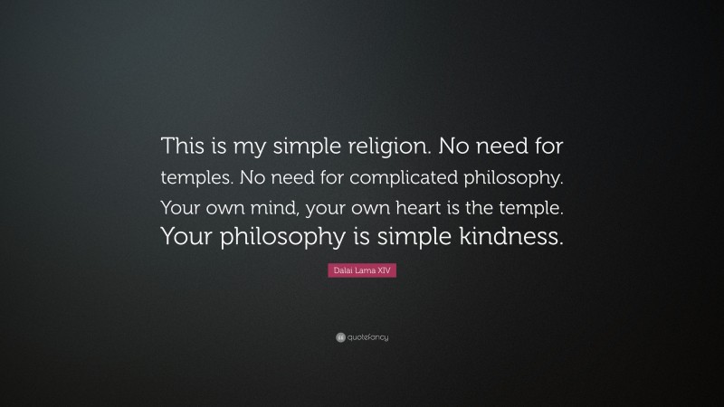 Dalai Lama XIV Quote: “This is my simple religion. No need for temples. No need for complicated philosophy. Your own mind, your own heart is the temple. Your philosophy is simple kindness.”