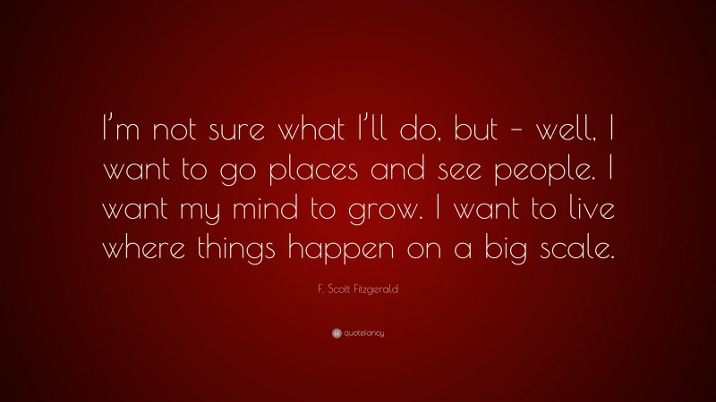 F. Scott Fitzgerald Quote: “I’m not sure what I’ll do, but – well, I want to go places and see people. I want my mind to grow. I want to live where things happen on a big scale.”