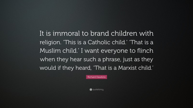 Richard Dawkins Quote: “It is immoral to brand children with religion. ‘This is a Catholic child.’ ‘That is a Muslim child.’ I want everyone to flinch when they hear such a phrase, just as they would if they heard, ‘That is a Marxist child.’”