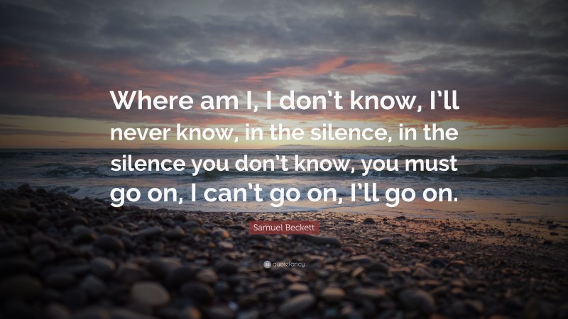 Samuel Beckett Quote: “Where am I, I don’t know, I’ll never know, in the silence, in the silence you don’t know, you must go on, I can’t go on, I’ll go on.”