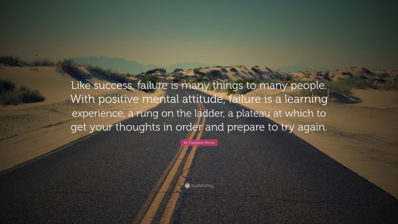 W. Clement Stone Quote: “Like success, failure is many things to many people. With positive mental attitude, failure is a learning experience, a rung on the ladder, a plateau at which to get your thoughts in order and prepare to try again.”
