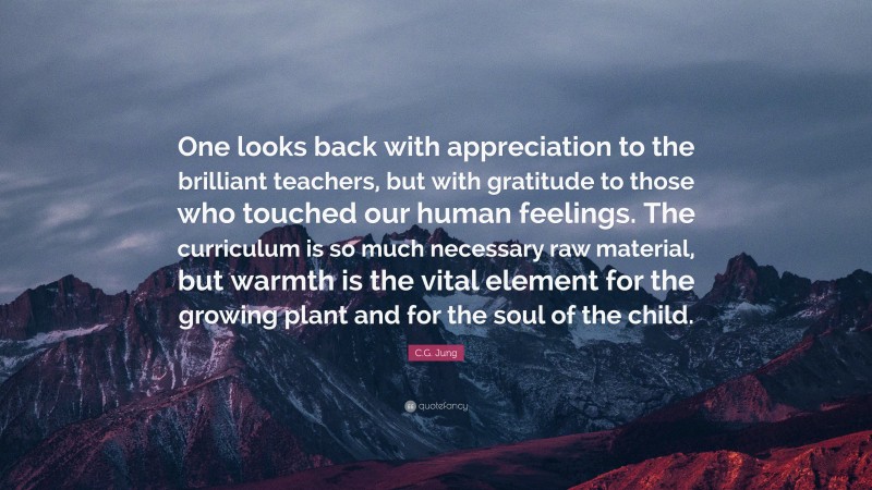 C.G. Jung Quote: “One looks back with appreciation to the brilliant teachers, but with gratitude to those who touched our human feelings. The curriculum is so much necessary raw material, but warmth is the vital element for the growing plant and for the soul of the child.”