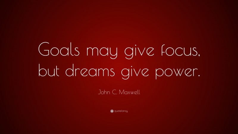 John C. Maxwell Quote: “Goals may give focus, but dreams give power.”