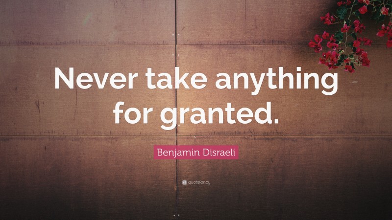 Benjamin Disraeli Quote: “Never take anything for granted.”