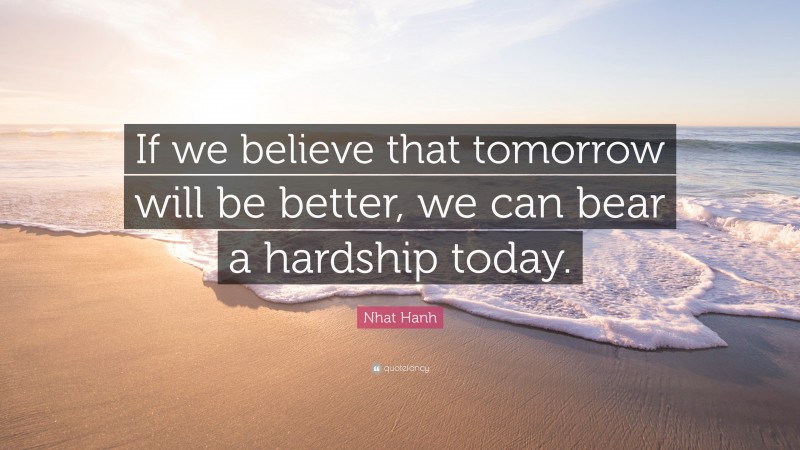 Nhat Hanh Quote: “If we believe that tomorrow will be better, we can bear a hardship today.”
