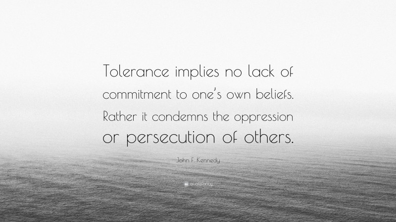 John F. Kennedy Quote: “Tolerance implies no lack of commitment to one’s own beliefs. Rather it condemns the oppression or persecution of others.”