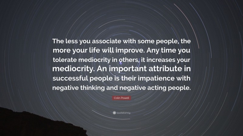 Colin Powell Quote: “The less you associate with some people, the more your life will improve. Any time you tolerate mediocrity in others, it increases your mediocrity. An important attribute in successful people is their impatience with negative thinking and negative acting people.”