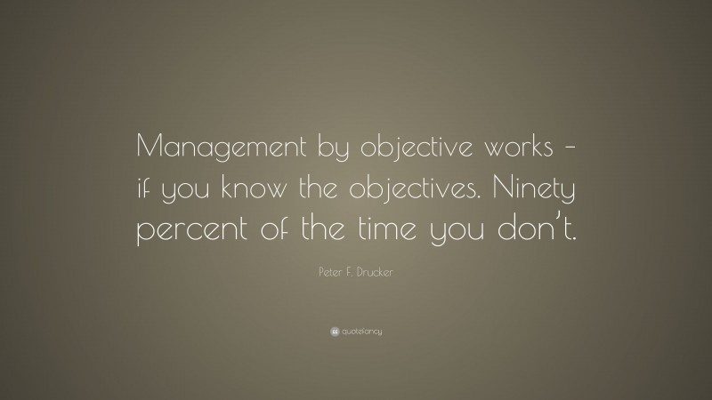 Peter F. Drucker Quote: “Management by objective works – if you know the objectives. Ninety percent of the time you don’t.”