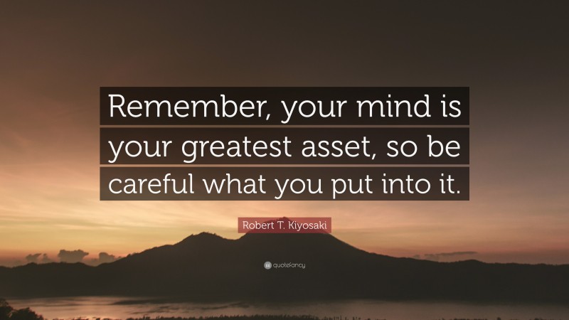 Robert T. Kiyosaki Quote: “Remember, your mind is your greatest asset, so be careful what you put into it.”