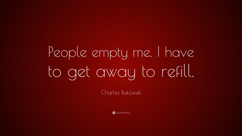 Charles Bukowski Quote: “People empty me. I have to get away to refill.”