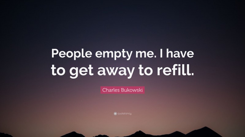 Charles Bukowski Quote: “People empty me. I have to get away to refill.”
