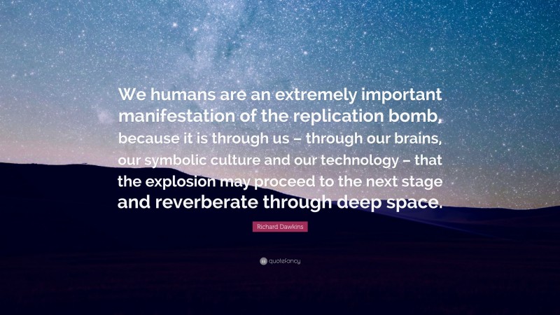 Richard Dawkins Quote: “We humans are an extremely important manifestation of the replication bomb, because it is through us – through our brains, our symbolic culture and our technology – that the explosion may proceed to the next stage and reverberate through deep space.”