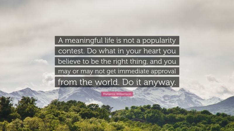 Marianne Williamson Quote: “A meaningful life is not a popularity contest. Do what in your heart you believe to be the right thing, and you may or may not get immediate approval from the world. Do it anyway.”