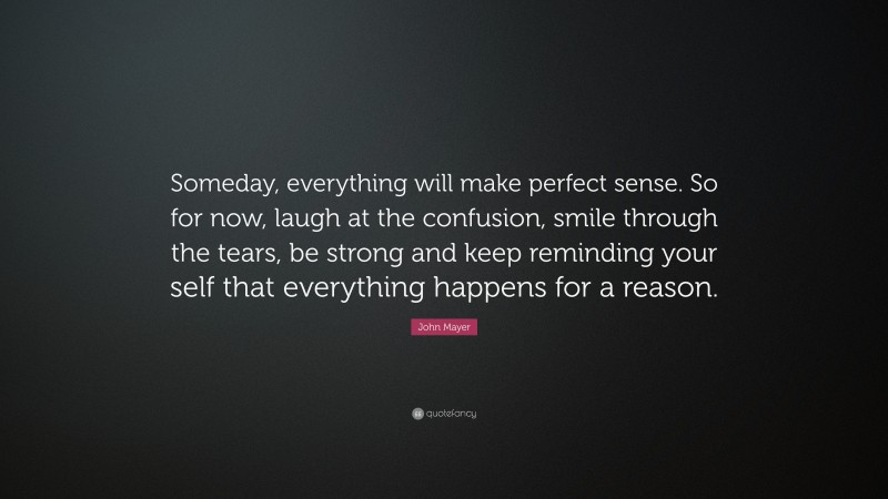 John Mayer Quote: “Someday, everything will make perfect sense. So for now, laugh at the confusion, smile through the tears, be strong and keep reminding your self that everything happens for a reason.”
