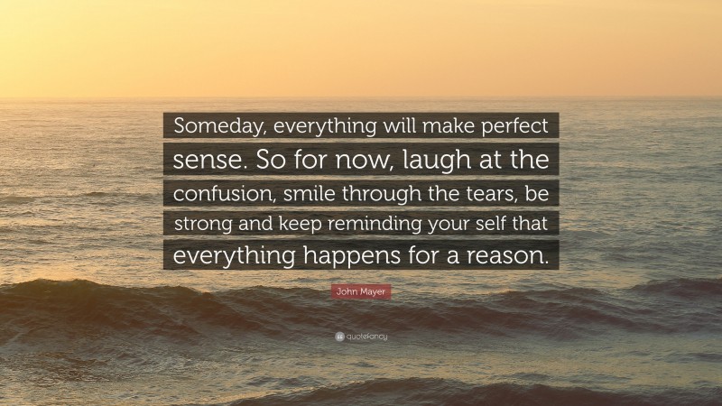 John Mayer Quote: “Someday, everything will make perfect sense. So for now, laugh at the confusion, smile through the tears, be strong and keep reminding your self that everything happens for a reason.”