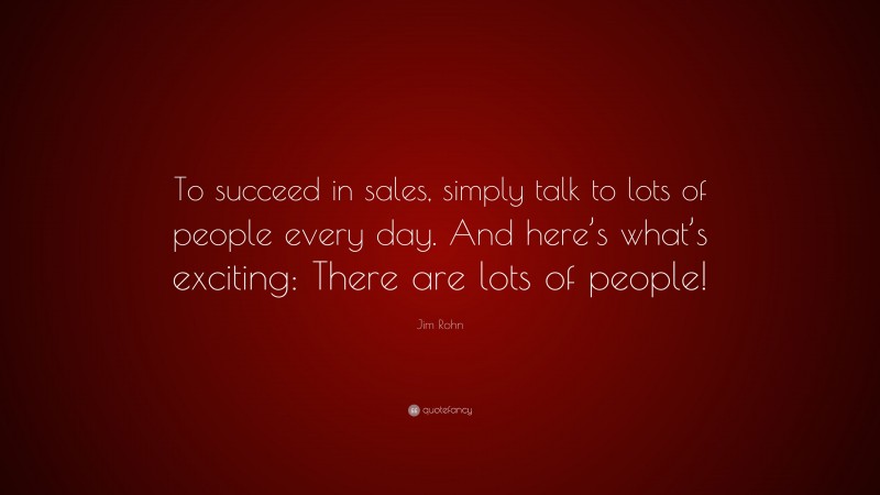 Jim Rohn Quote: “To succeed in sales, simply talk to lots of people every day. And here’s what’s exciting: There are lots of people!”