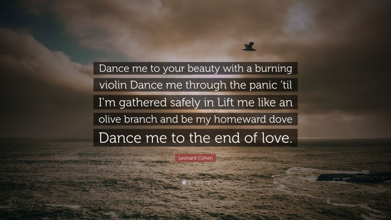 Leonard Cohen Quote: “Dance me to your beauty with a burning violin Dance me through the panic ’til I’m gathered safely in Lift me like an olive branch and be my homeward dove Dance me to the end of love.”