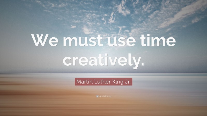 Martin Luther King Jr. Quote: “We must use time creatively.”