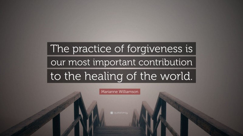 Marianne Williamson Quote: “The practice of forgiveness is our most important contribution to the healing of the world.”