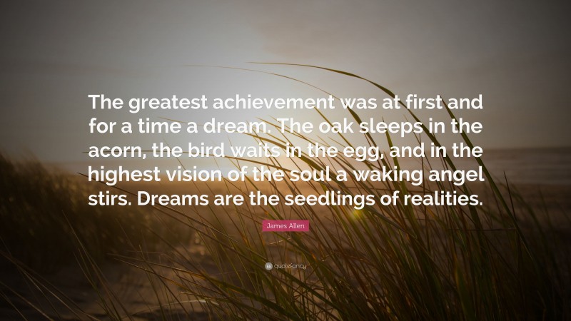 James Allen Quote: “The greatest achievement was at first and for a time a dream. The oak sleeps in the acorn, the bird waits in the egg, and in the highest vision of the soul a waking angel stirs. Dreams are the seedlings of realities.”