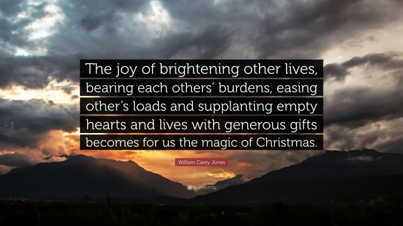 William Carey Jones Quote: “The joy of brightening other lives, bearing each others’ burdens, easing other’s loads and supplanting empty hearts and lives with generous gifts becomes for us the magic of Christmas.”