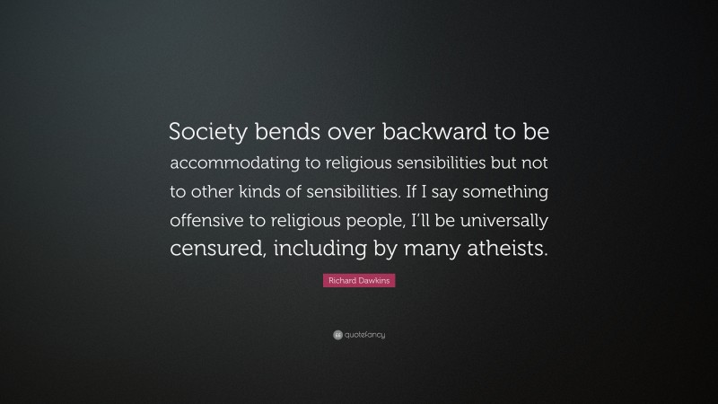 Richard Dawkins Quote: “Society bends over backward to be accommodating to religious sensibilities but not to other kinds of sensibilities. If I say something offensive to religious people, I’ll be universally censured, including by many atheists.”