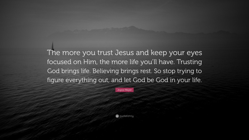 Joyce Meyer Quote: “The more you trust Jesus and keep your eyes focused on Him, the more life you’ll have. Trusting God brings life. Believing brings rest. So stop trying to figure everything out, and let God be God in your life.”