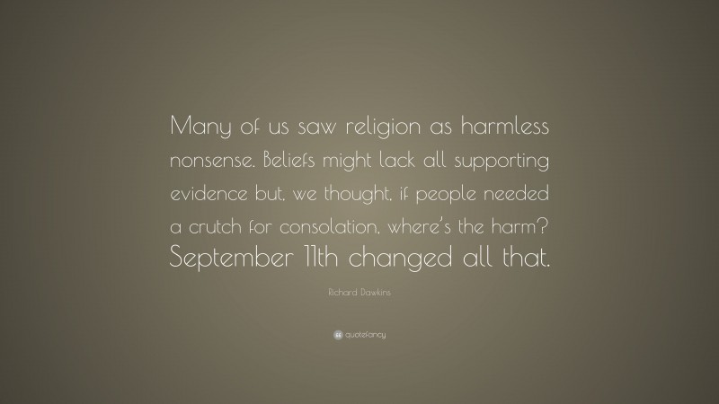 Richard Dawkins Quote: “Many of us saw religion as harmless nonsense. Beliefs might lack all supporting evidence but, we thought, if people needed a crutch for consolation, where’s the harm? September 11th changed all that.”