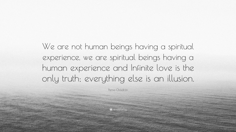 Pema Chödrön Quote: “We are not human beings having a spiritual experience, we are spiritual beings having a human experience and Infinite love is the only truth; everything else is an illusion.”