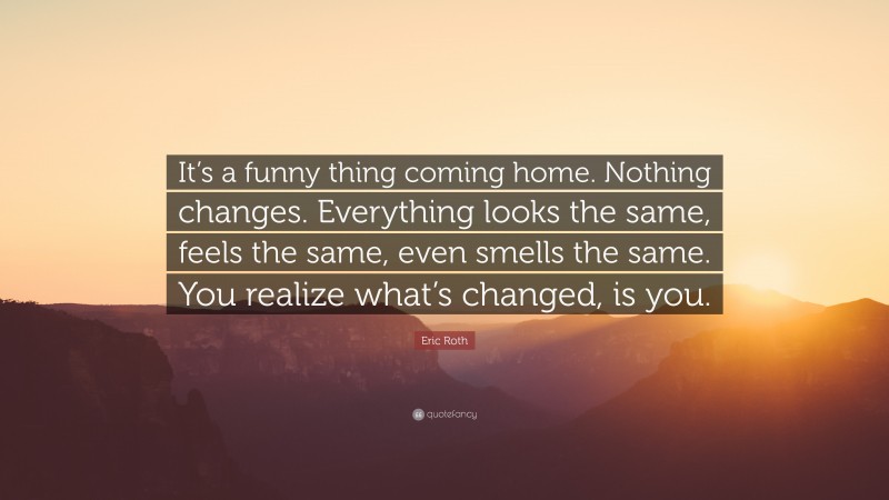 Eric Roth Quote: “It’s a funny thing coming home. Nothing changes. Everything looks the same, feels the same, even smells the same. You realize what’s changed, is you.”