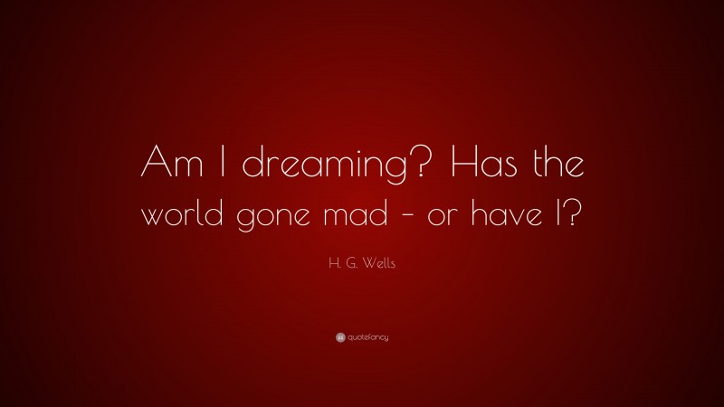 H. G. Wells Quote: “Am I dreaming? Has the world gone mad – or have I?”