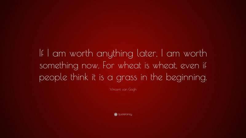 Vincent van Gogh Quote: “If I am worth anything later, I am worth something now. For wheat is wheat, even if people think it is a grass in the beginning.”