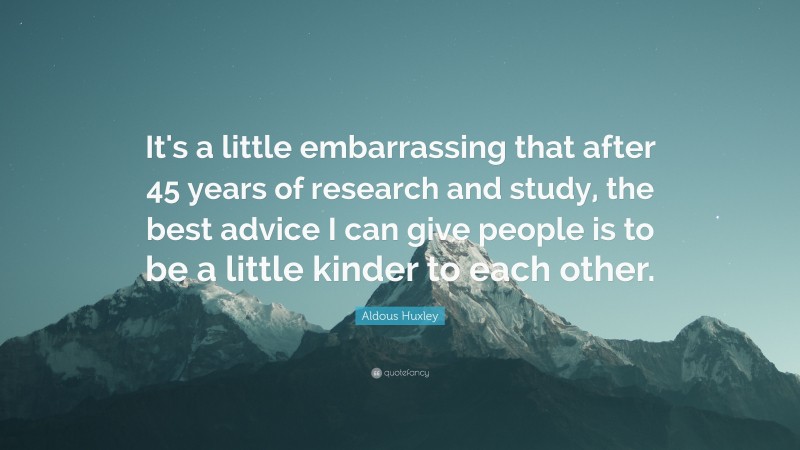 Aldous Huxley Quote: “It's a little embarrassing that after 45 years of research and study, the best advice I can give people is to be a little kinder to each other.”