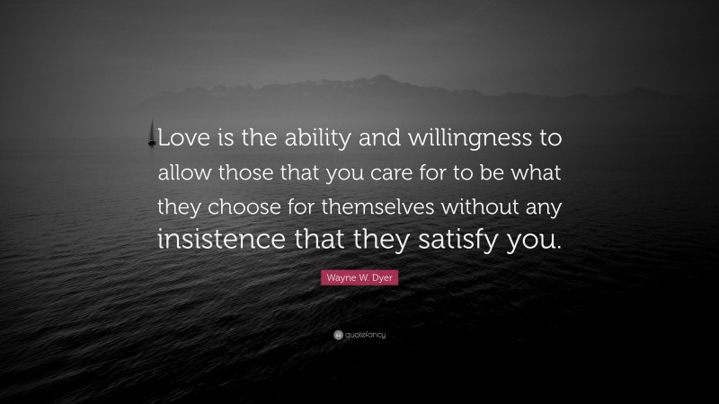 Wayne W. Dyer Quote: “Love is the ability and willingness to allow those that you care for to be what they choose for themselves without any insistence that they satisfy you.”