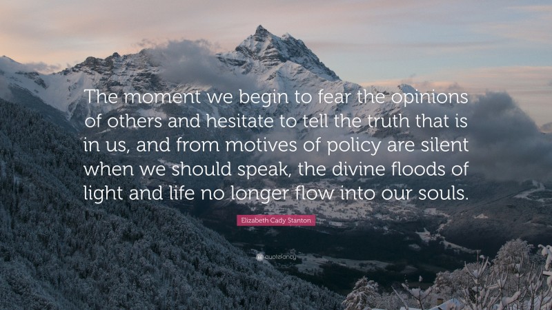 Elizabeth Cady Stanton Quote: “The moment we begin to fear the opinions of others and hesitate to tell the truth that is in us, and from motives of policy are silent when we should speak, the divine floods of light and life no longer flow into our souls.”