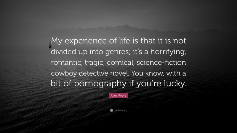 Alan Moore Quote: “My experience of life is that it is not divided up into genres; it’s a horrifying, romantic, tragic, comical, science-fiction cowboy detective novel. You know, with a bit of pornography if you’re lucky.”