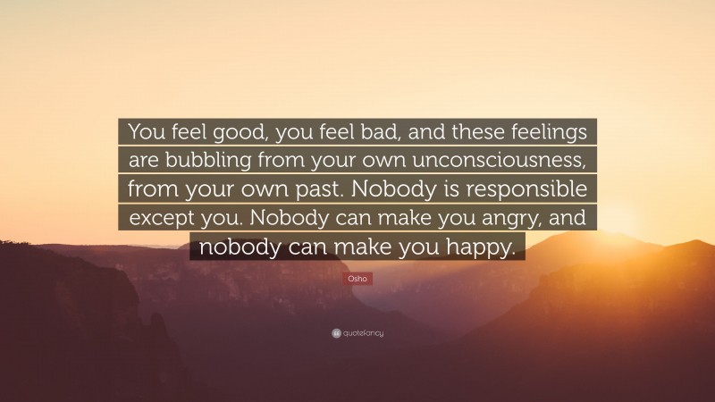 Osho Quote: “You feel good, you feel bad, and these feelings are bubbling from your own unconsciousness, from your own past. Nobody is responsible except you. Nobody can make you angry, and nobody can make you happy.”